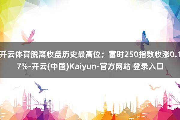 开云体育脱离收盘历史最高位；富时250指数收涨0.17%-开云(中国)Kaiyun·官方网站 登录入口