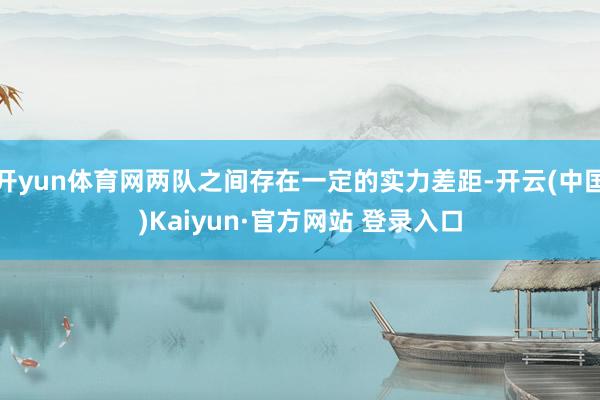 开yun体育网两队之间存在一定的实力差距-开云(中国)Kaiyun·官方网站 登录入口