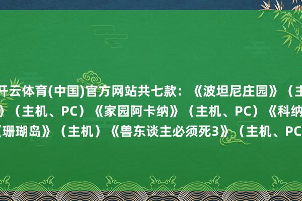 开云体育(中国)官方网站共七款：《波坦尼庄园》（主机、PC）《涡轮高球竞速》（主机、PC）《家园阿卡纳》（主机、PC）《科纳Kona》（主机）《珊瑚岛》（主机）《兽东谈主必须死3》（主机、PC）《哈罗德·哈利巴》（主机、PC）          -开云(中国)Kaiyun·官方网站 登录入口
