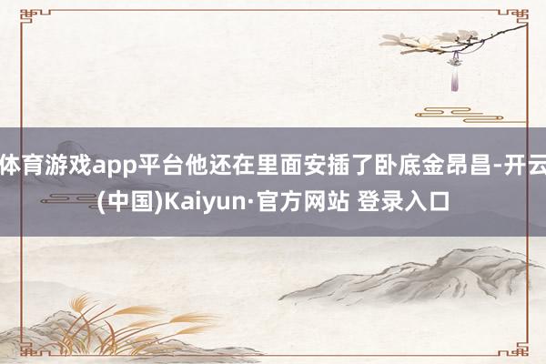 体育游戏app平台他还在里面安插了卧底金昂昌-开云(中国)Kaiyun·官方网站 登录入口