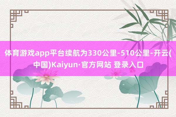 体育游戏app平台续航为330公里-510公里-开云(中国)Kaiyun·官方网站 登录入口