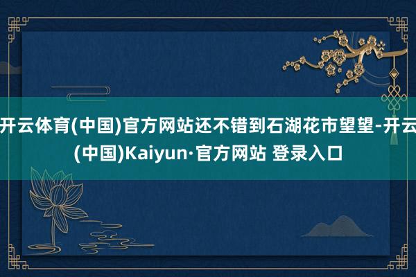 开云体育(中国)官方网站还不错到石湖花市望望-开云(中国)Kaiyun·官方网站 登录入口
