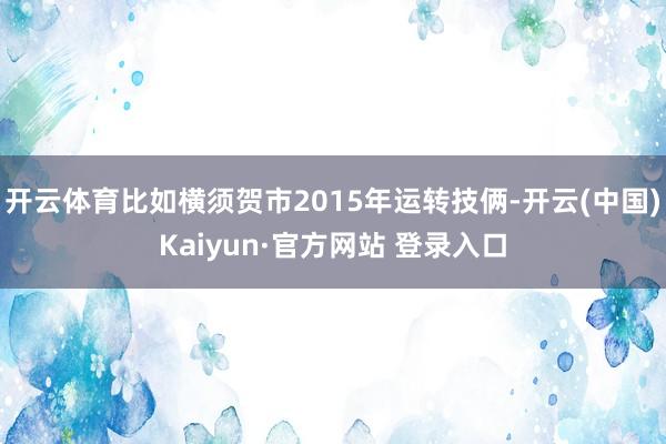 开云体育比如横须贺市2015年运转技俩-开云(中国)Kaiyun·官方网站 登录入口
