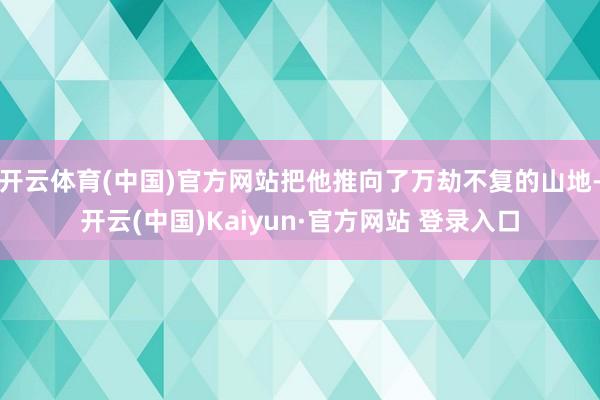 开云体育(中国)官方网站把他推向了万劫不复的山地-开云(中国)Kaiyun·官方网站 登录入口