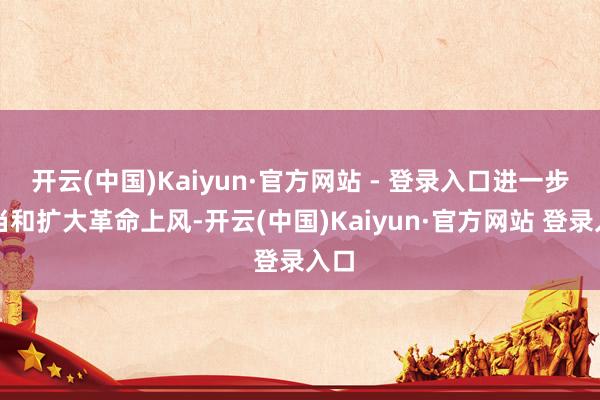 开云(中国)Kaiyun·官方网站 - 登录入口进一步恰当和扩大革命上风-开云(中国)Kaiyun·官方网站 登录入口
