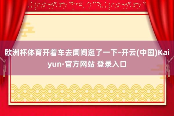 欧洲杯体育开着车去阛阓逛了一下-开云(中国)Kaiyun·官方网站 登录入口