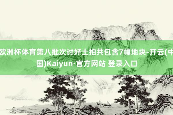 欧洲杯体育第八批次讨好土拍共包含7幅地块-开云(中国)Kaiyun·官方网站 登录入口