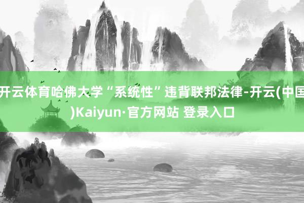 开云体育哈佛大学“系统性”违背联邦法律-开云(中国)Kaiyun·官方网站 登录入口