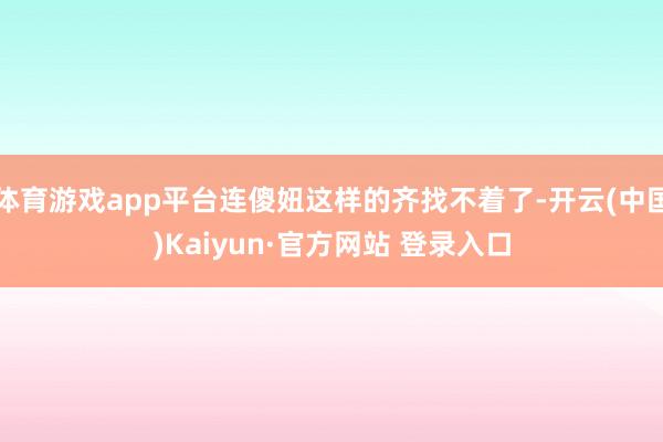 体育游戏app平台连傻妞这样的齐找不着了-开云(中国)Kaiyun·官方网站 登录入口