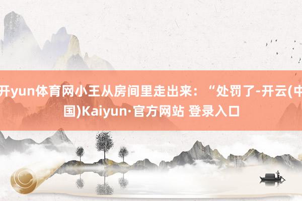 开yun体育网小王从房间里走出来：“处罚了-开云(中国)Kaiyun·官方网站 登录入口