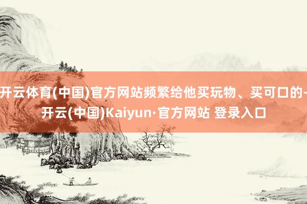 开云体育(中国)官方网站频繁给他买玩物、买可口的-开云(中国)Kaiyun·官方网站 登录入口