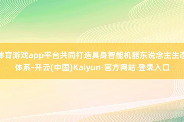 体育游戏app平台共同打造具身智能机器东说念主生态体系-开云(中国)Kaiyun·官方网站 登录入口