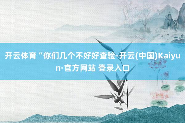 开云体育“你们几个不好好查验-开云(中国)Kaiyun·官方网站 登录入口