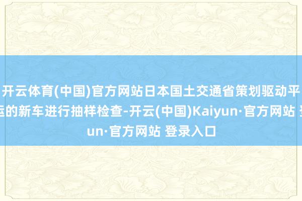 开云体育(中国)官方网站日本国土交通省策划驱动平恭候装运的新车进行抽样检查-开云(中国)Kaiyun·官方网站 登录入口