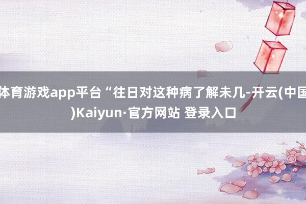 体育游戏app平台“往日对这种病了解未几-开云(中国)Kaiyun·官方网站 登录入口