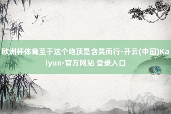 欧洲杯体育至于这个绝顶是含笑而行-开云(中国)Kaiyun·官方网站 登录入口