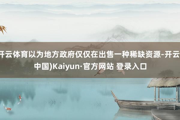 开云体育以为地方政府仅仅在出售一种稀缺资源-开云(中国)Kaiyun·官方网站 登录入口