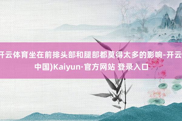 开云体育坐在前排头部和腿部都莫得太多的影响-开云(中国)Kaiyun·官方网站 登录入口