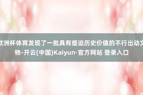 欧洲杯体育发现了一批具有蹙迫历史价值的不行出动文物-开云(中国)Kaiyun·官方网站 登录入口