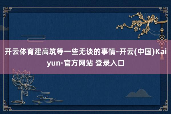 开云体育建高筑等一些无谈的事情-开云(中国)Kaiyun·官方网站 登录入口