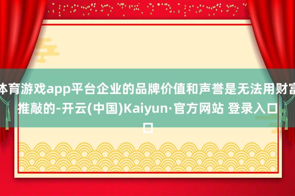 体育游戏app平台企业的品牌价值和声誉是无法用财富推敲的-开云(中国)Kaiyun·官方网站 登录入口