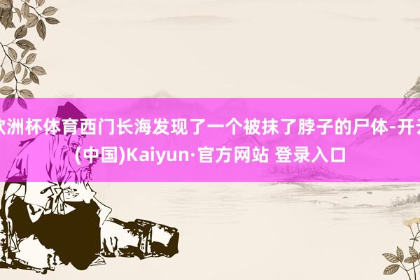 欧洲杯体育西门长海发现了一个被抹了脖子的尸体-开云(中国)Kaiyun·官方网站 登录入口