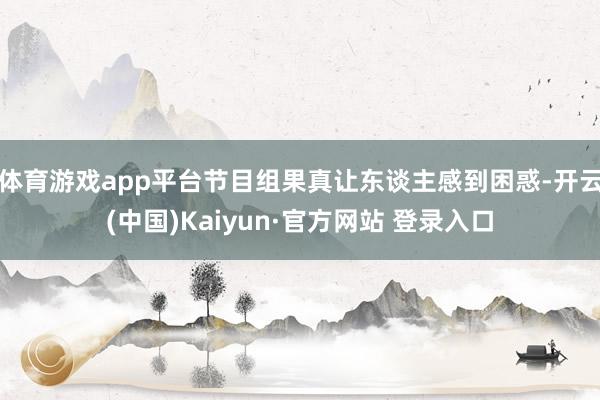 体育游戏app平台节目组果真让东谈主感到困惑-开云(中国)Kaiyun·官方网站 登录入口