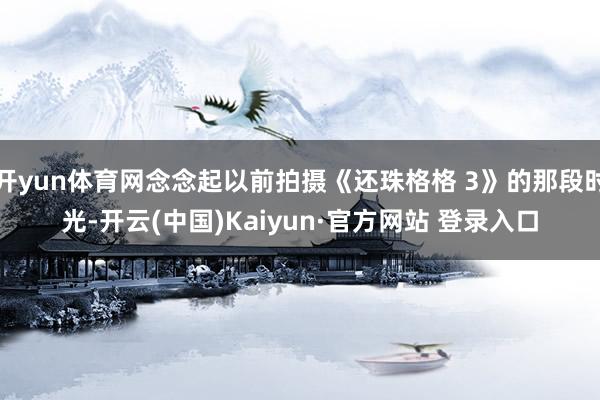 开yun体育网念念起以前拍摄《还珠格格 3》的那段时光-开云(中国)Kaiyun·官方网站 登录入口