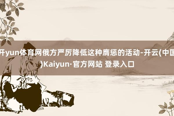 开yun体育网俄方严厉降低这种膺惩的活动-开云(中国)Kaiyun·官方网站 登录入口