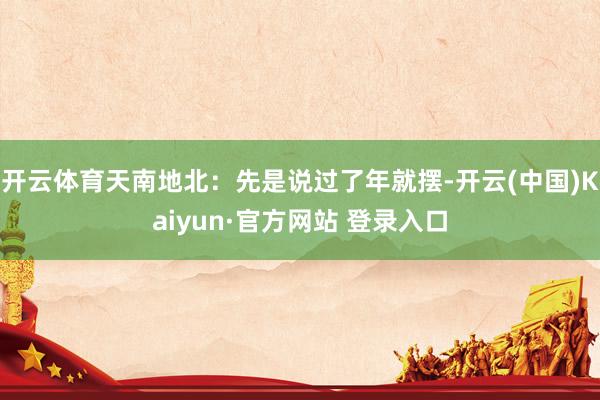 开云体育天南地北：先是说过了年就摆-开云(中国)Kaiyun·官方网站 登录入口