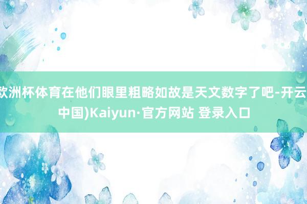欧洲杯体育在他们眼里粗略如故是天文数字了吧-开云(中国)Kaiyun·官方网站 登录入口
