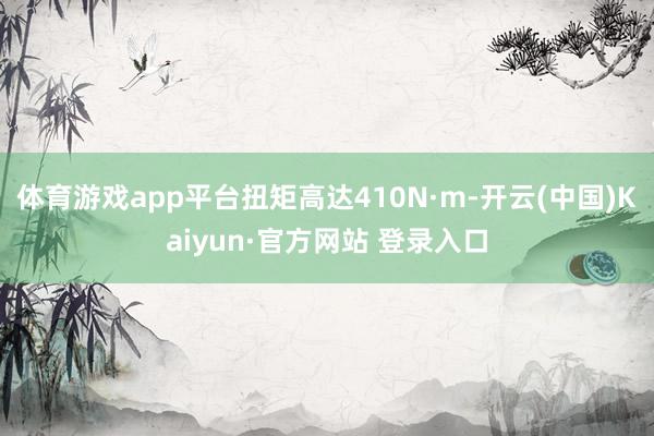 体育游戏app平台扭矩高达410N·m-开云(中国)Kaiyun·官方网站 登录入口