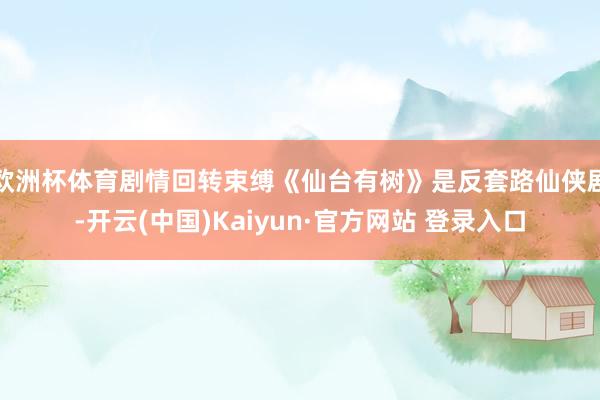 欧洲杯体育剧情回转束缚《仙台有树》是反套路仙侠剧-开云(中国)Kaiyun·官方网站 登录入口