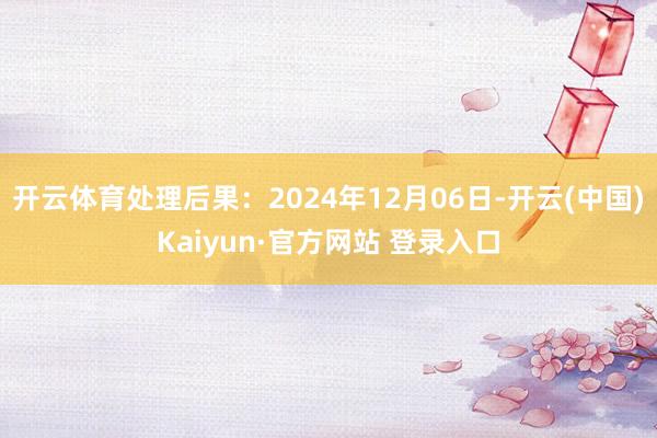 开云体育处理后果：2024年12月06日-开云(中国)Kaiyun·官方网站 登录入口