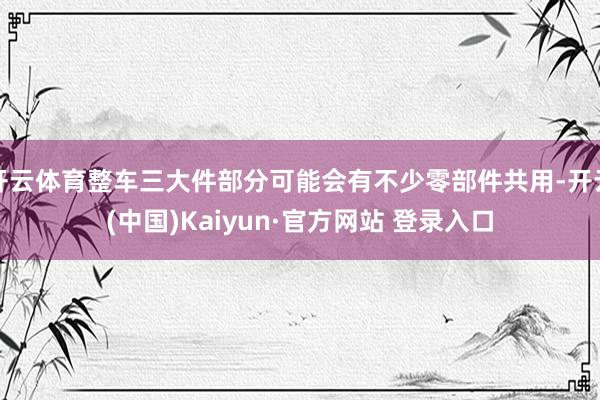开云体育整车三大件部分可能会有不少零部件共用-开云(中国)Kaiyun·官方网站 登录入口