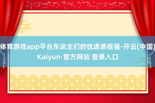 体育游戏app平台东谈主们的忧虑感很强-开云(中国)Kaiyun·官方网站 登录入口