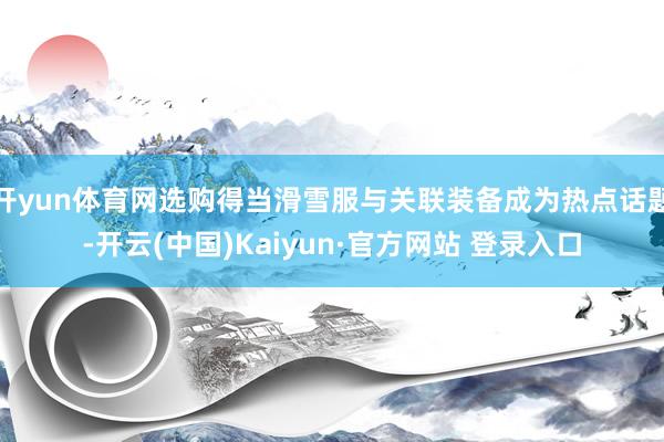 开yun体育网选购得当滑雪服与关联装备成为热点话题-开云(中国)Kaiyun·官方网站 登录入口