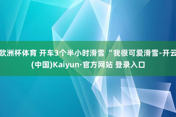 欧洲杯体育 开车3个半小时滑雪 “我很可爱滑雪-开云(中国)Kaiyun·官方网站 登录入口