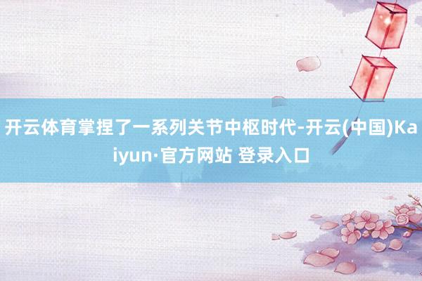 开云体育掌捏了一系列关节中枢时代-开云(中国)Kaiyun·官方网站 登录入口