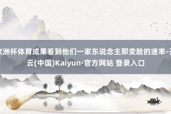 欧洲杯体育成果看到他们一家东说念主那变脸的速率-开云(中国)Kaiyun·官方网站 登录入口