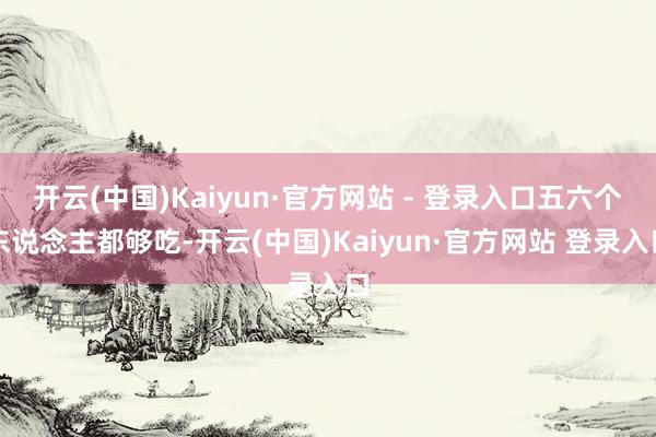 开云(中国)Kaiyun·官方网站 - 登录入口五六个东说念主都够吃-开云(中国)Kaiyun·官方网站 登录入口