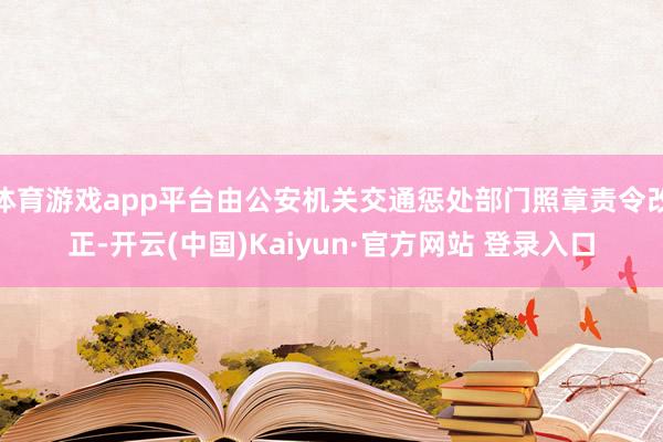 体育游戏app平台由公安机关交通惩处部门照章责令改正-开云(中国)Kaiyun·官方网站 登录入口