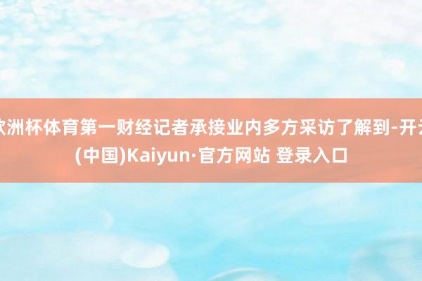欧洲杯体育第一财经记者承接业内多方采访了解到-开云(中国)Kaiyun·官方网站 登录入口
