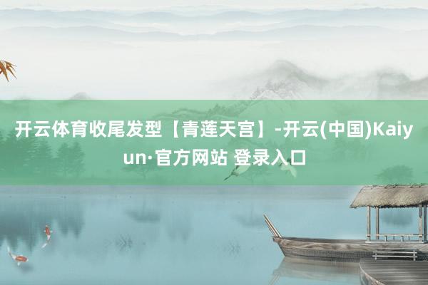 开云体育收尾发型【青莲天宫】-开云(中国)Kaiyun·官方网站 登录入口