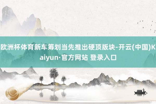 欧洲杯体育新车筹划当先推出硬顶版块-开云(中国)Kaiyun·官方网站 登录入口