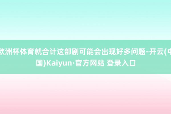 欧洲杯体育就合计这部剧可能会出现好多问题-开云(中国)Kaiyun·官方网站 登录入口