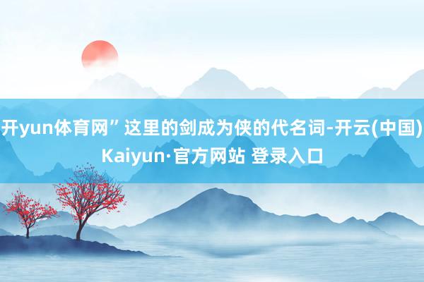 开yun体育网”这里的剑成为侠的代名词-开云(中国)Kaiyun·官方网站 登录入口
