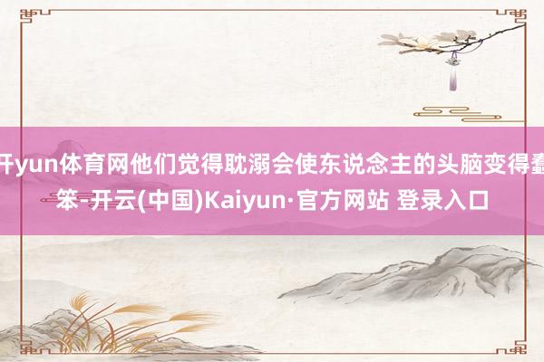 开yun体育网他们觉得耽溺会使东说念主的头脑变得蠢笨-开云(中国)Kaiyun·官方网站 登录入口