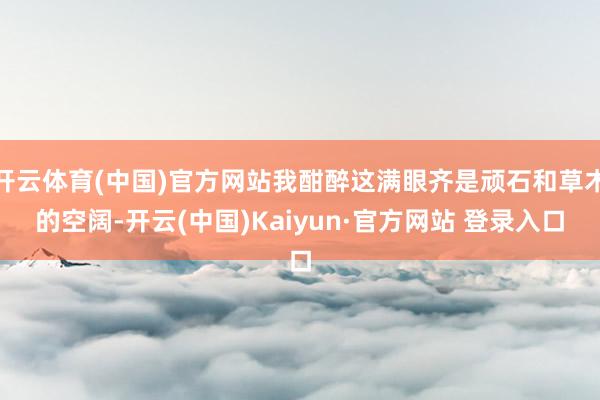 开云体育(中国)官方网站我酣醉这满眼齐是顽石和草木的空阔-开云(中国)Kaiyun·官方网站 登录入口