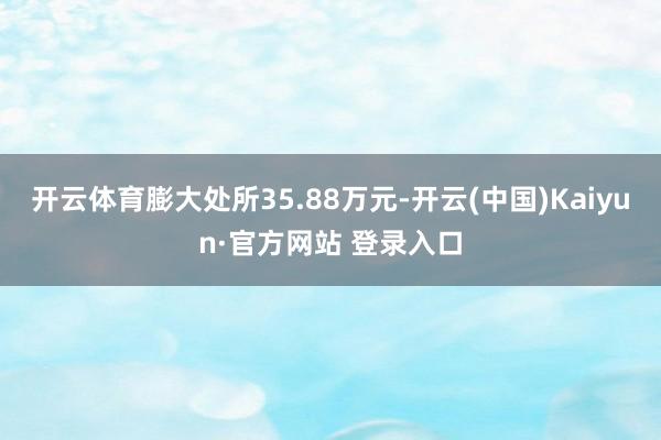 开云体育膨大处所35.88万元-开云(中国)Kaiyun·官方网站 登录入口